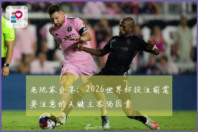 老玩家分享：2026世界杯投注前需要注意的关键主客场因素